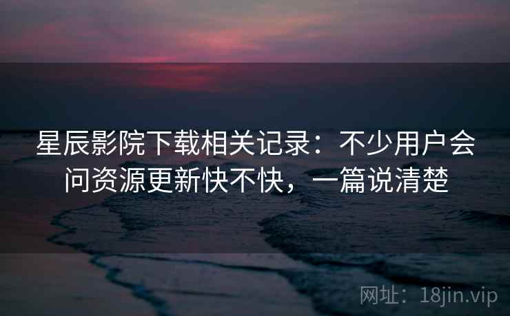 星辰影院下载相关记录：不少用户会问资源更新快不快，一篇说清楚