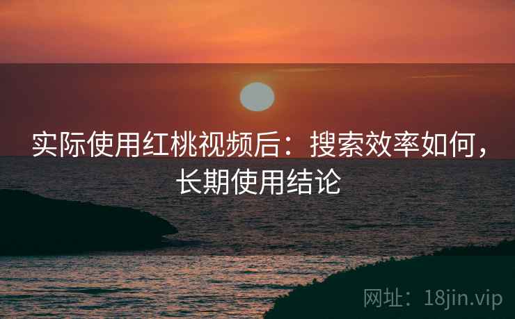 实际使用红桃视频后：搜索效率如何，长期使用结论