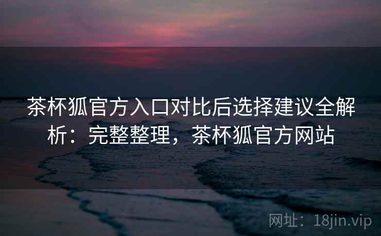 茶杯狐官方入口对比后选择建议全解析:完整整理,茶杯狐官方网站 茶杯狐官方入口对比后选择建议全解析:完整整理,茶杯狐官方网站