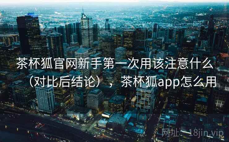 茶杯狐官网新手第一次用该注意什么（对比后结论），茶杯狐app怎么用