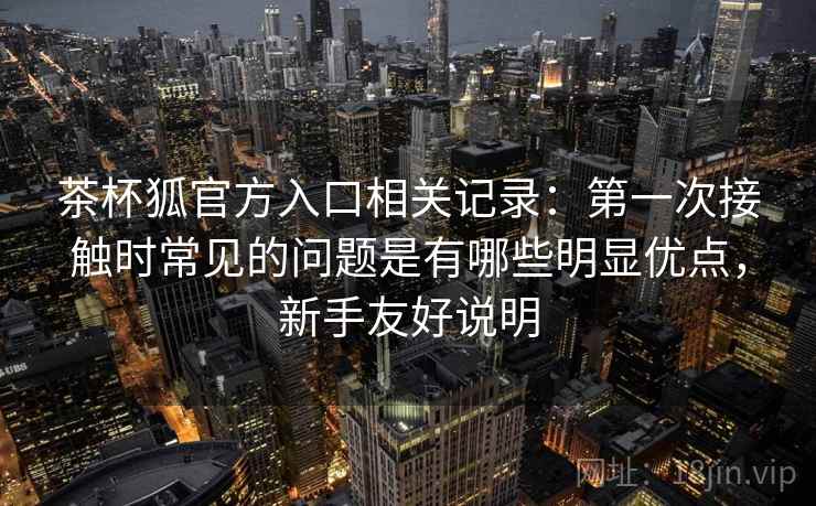 茶杯狐官方入口相关记录:第一次接触时常见的问题是有哪些明显优点,新手友好说明 茶杯狐官方入口相关记录:第一次接触时常见的问题是有哪些明显优点,新手友好说明