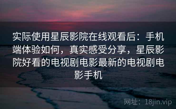 实际使用星辰影院在线观看后:手机端体验如何,真实感受分享,星辰影院好看的电视剧电影最新的电视剧电影手机 实际使用星辰影院在线观看后:手机端体验如何,真实感受分享,星辰影院好看的电视剧电影最新的电视剧电影手机