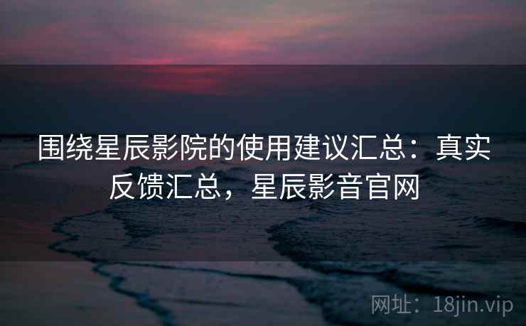 围绕星辰影院的使用建议汇总：真实反馈汇总，星辰影音官网
