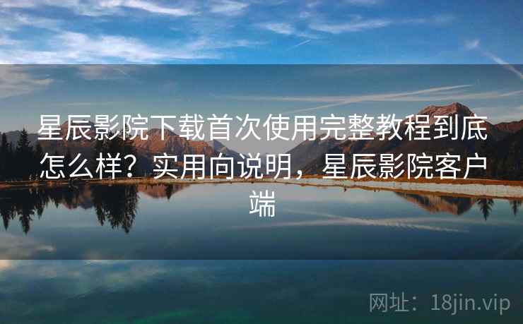 星辰影院下载首次使用完整教程到底怎么样？实用向说明，星辰影院客户端