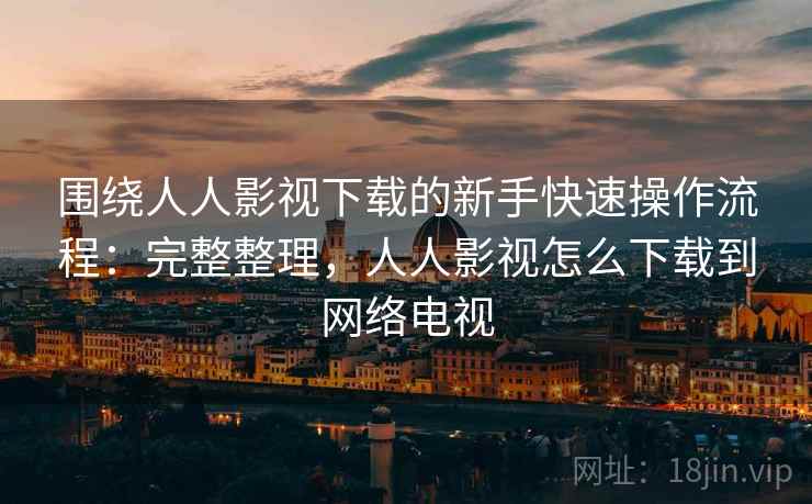 围绕人人影视下载的新手快速操作流程：完整整理，人人影视怎么下载到网络电视