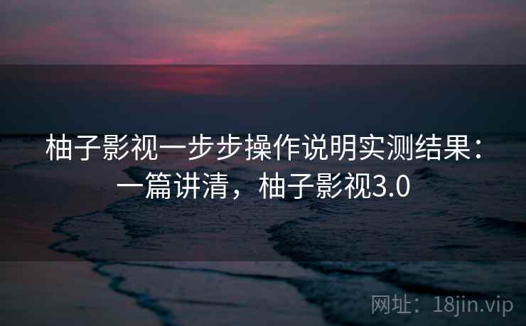 柚子影视一步步操作说明实测结果:一篇讲清,柚子影视3.0 柚子影视一步步操作说明实测结果:一篇讲清,柚子影视3.0