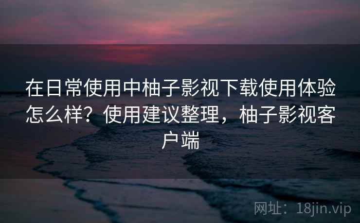 在日常使用中柚子影视下载使用体验怎么样？使用建议整理，柚子影视客户端