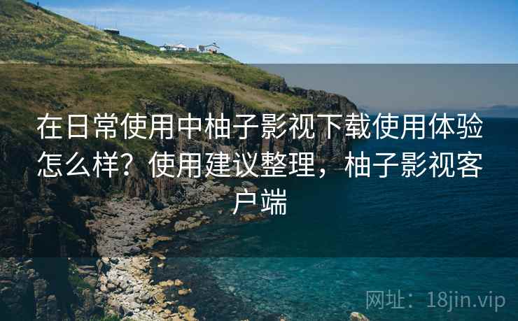 在日常使用中柚子影视下载使用体验怎么样?使用建议整理,柚子影视客户端 在日常使用中柚子影视下载使用体验怎么样?使用建议整理,柚子影视客户端