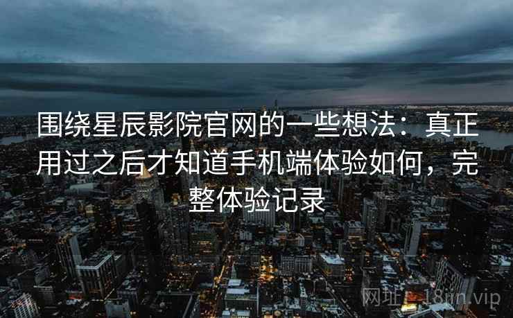 围绕星辰影院官网的一些想法：真正用过之后才知道手机端体验如何，完整体验记录