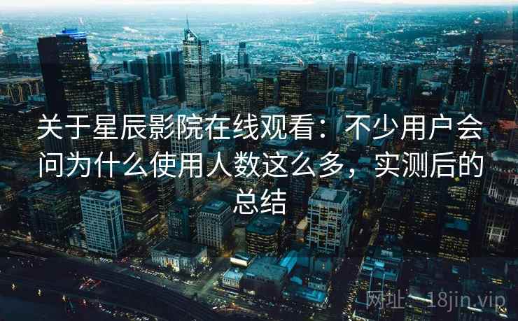 关于星辰影院在线观看：不少用户会问为什么使用人数这么多，实测后的总结