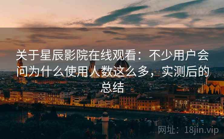 关于星辰影院在线观看：不少用户会问为什么使用人数这么多，实测后的总结