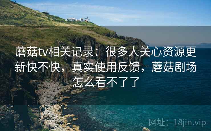 蘑菇tv相关记录：很多人关心资源更新快不快，真实使用反馈，蘑菇剧场怎么看不了了