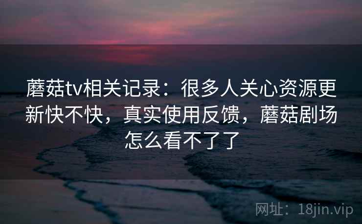 蘑菇tv相关记录:很多人关心资源更新快不快,真实使用反馈,蘑菇剧场怎么看不了了 蘑菇tv相关记录:很多人关心资源更新快不快,真实使用反馈,蘑菇剧场怎么看不了了