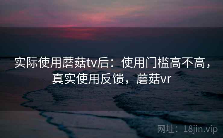 实际使用蘑菇tv后:使用门槛高不高,真实使用反馈,蘑菇vr 实际使用蘑菇tv后:使用门槛高不高,真实使用反馈,蘑菇vr