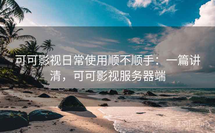 可可影视日常使用顺不顺手：一篇讲清，可可影视服务器端