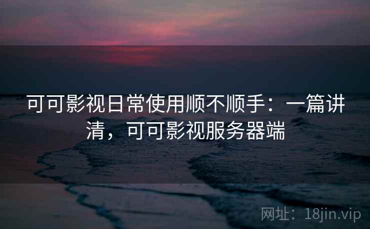 可可影视日常使用顺不顺手：一篇讲清，可可影视服务器端