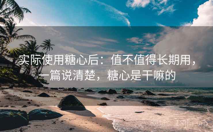 实际使用糖心后：值不值得长期用，一篇说清楚，糖心是干嘛的