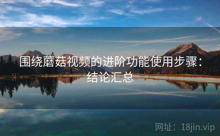 围绕蘑菇视频的进阶功能使用步骤：结论汇总