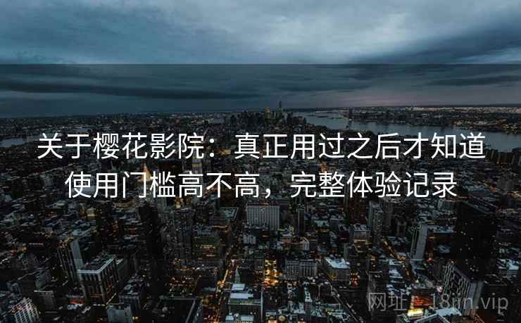关于樱花影院：真正用过之后才知道使用门槛高不高，完整体验记录