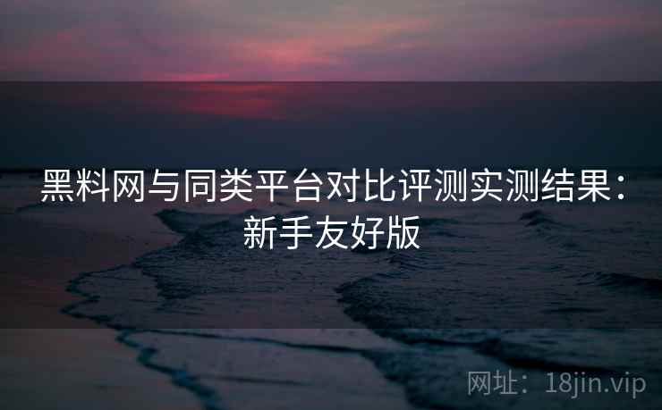 黑料网与同类平台对比评测实测结果:新手友好版 黑料网与同类平台对比评测实测结果:新手友好版