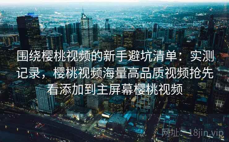 围绕樱桃视频的新手避坑清单：实测记录，樱桃视频海量高品质视频抢先看添加到主屏幕樱桃视频
